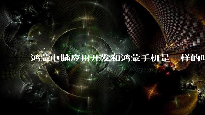 鸿蒙电脑应用开发和鸿蒙手机是一样的吗？